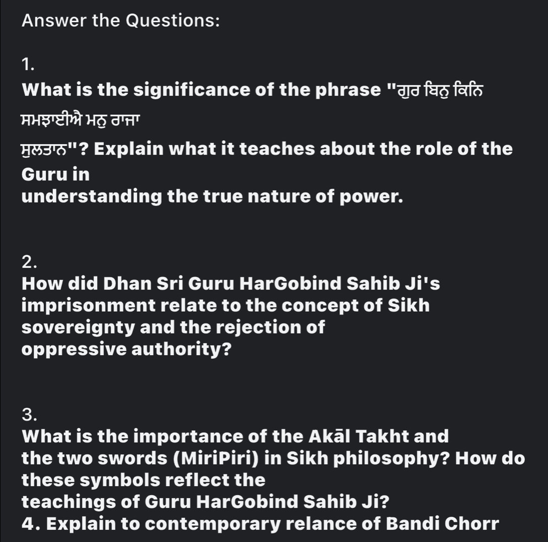 Answer the Questions: 
1. 
What is the significance of the phrase "गुठ विठ विर 
मभइग्टीओो भठु ठप्नतग 
मल3"? Explain what it teaches about the role of the 
Guru in 
understanding the true nature of power. 
2. 
How did Dhan Sri Guru HarGobind Sahib Ji's 
imprisonment relate to the concept of Sikh 
sovereignty and the rejection of 
oppressive authority? 
3. 
What is the importance of the Akāl Takht and 
the two swords (MiriPiri) in Sikh philosophy? How do 
these symbols reflect the 
teachings of Guru HarGobind Sahib Ji? 
4. Explain to contemporary relance of Bandi Chorr