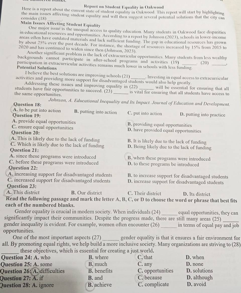 Report on Student Equality in Oakwood
Here is a report about the current state of student equality in Oakwood. This report will start by highlighting
the main issues affecting student equality and will then suggest several potential solutions that the city can
consider (18)_
Main Issues Affecting Student Equality
One major issue is the unequal access to quality education. Many students in Oakwood face disparities
in educational resources and opportunities. According to a report by Johnson (2023), schools in lower-income
areas often have outdated materials and lack sufficient funding. The gap in educational resources has grown
by about 25% over the past decade. For instance, the shortage of resources increased by 15% from 2015 to
2020 and has continued to widen since then (Johnson, 2023).
Another significant problem is the lack of extracurricular opportunities. Many students from less wealthy
backgrounds cannot participate in after-school programs and activities (19)
participation in extracurricular activities remains much lower in schools with less funding. . (20) _、
Potential Solutions
I believe the best solutions are improving schools (21) . Investing in equal access to extracurricular
activities and providing more support for disadvantaged students would also help greatly.
Addressing these issues and improving equality in (22) will be essential for ensuring that all
students have fair opportunities to succeed. (23) _is vital for ensuring that all students have access to
the same opportunities.
Johnson, A. Educational Inequality and Its Impact. Journal of Education and Development.
Question 18:
A. to be put into action B. putting into action C. put into action D. putting into practice
Question 19:
A. provide equal opportunities B. providing equal opportunities
C. ensure equal opportunities D. have provided equal opportunities
Question 20:
A. This is likely due to the lack of funding B. It is likely due to the lack of funding
C. Which is likely due to the lack of funding D. Being likely due to the lack of funding
Question 21:
A. since these programs were introduced B. when these programs were introduced
C. before these programs were introduced D. to these programs be introduced
Question 22:
A. increasing support for disadvantaged students B. to increase support for disadvantaged students
C. increased support for disadvantaged students D. increase support for disadvantaged students
Question 23:
A. This district B. Our district C. Their district D. Its district
Read the following passage and mark the letter A, B, C, or D to choose the word or phrase that best fits
each of the numbered blanks.
Gender equality is crucial in modern society. When individuals (24) _equal opportunities, they can
significantly impact their communities. Despite the progress made, there are still many areas (25)_
gender inequality is evident. For example, women often encounter (26) _in terms of equal pay and job
opportunities.
One of the most important aspects (27) _gender equality is that it ensures a fair environment for
all. By promoting equal rights, we help build a more inclusive society. Many organizations are striving to (28)
_these objectives, which is essential for creating a just world.
Question 24: A. who B. where C. that D. when
Question 25: A. some B. much C. any D. none
Question 26: A. difficulties B. benefits C. opportunities D. solutions
Question 27: A. if B. and C. because D. although
Question 28: A. ignore B. achieve C. complicate D. avoid