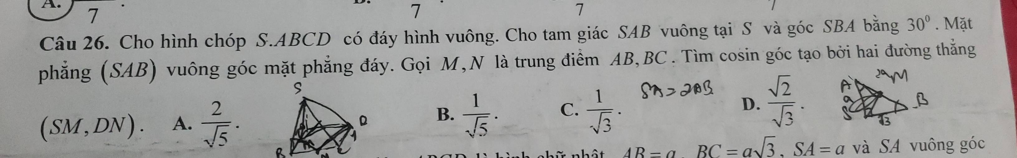 7 7 7
Câu 26. Cho hình chóp S. ABCD có đáy hình vuông. Cho tam giác SAB vuông tại S và góc SBA bằng 30°. Mặt
phẳng (SAB) vuông góc mặt phẳng đáy. Gọi M,N là trung điểm AB, BC. Tìm cosin góc tạo bởi hai đường thẳng
D.  sqrt(2)/sqrt(3) .
(SM,DN). A.  2/sqrt(5) .
B.  1/sqrt(5) .  1/sqrt(3) ·
C.
AR=a BC=asqrt(3), SA=a và SA vuông góc