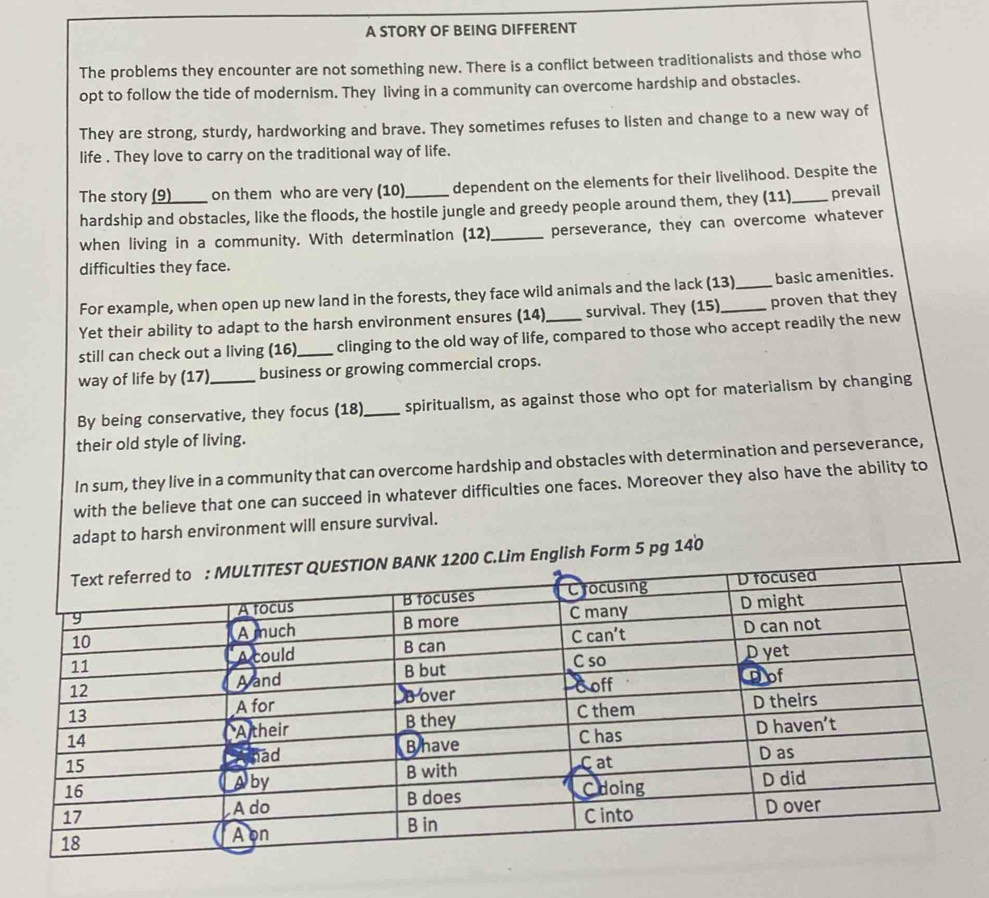 A STORY OF BEING DIFFERENT 
The problems they encounter are not something new. There is a conflict between traditionalists and those who 
opt to follow the tide of modernism. They living in a community can overcome hardship and obstacles. 
They are strong, sturdy, hardworking and brave. They sometimes refuses to listen and change to a new way of 
life . They love to carry on the traditional way of life. 
The story (9) on them who are very (10) dependent on the elements for their livelihood. Despite the 
hardship and obstacles, like the floods, the hostile jungle and greedy people around them, they (11)_ prevail 
when living in a community. With determination (12)_ perseverance, they can overcome whatever 
difficulties they face. 
For example, when open up new land in the forests, they face wild animals and the lack (13)_ basic amenities. 
Yet their ability to adapt to the harsh environment ensures (14) survival. They (15)_ proven that they 
still can check out a living (16)_ clinging to the old way of life, compared to those who accept readily the new 
way of life by (17) business or growing commercial crops. 
By being conservative, they focus (18)_ spiritualism, as against those who opt for materialism by changing 
their old style of living. 
In sum, they live in a community that can overcome hardship and obstacles with determination and perseverance, 
with the believe that one can succeed in whatever difficulties one faces. Moreover they also have the ability to 
adapt to harsh environment will ensure survival. 
C.Lim English Form 5 pg 140
