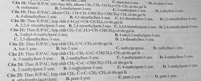 B.  eis-but-Z-e n e . C. trans-but-2-ene.
Câu 18: Theo IUPAC (tên thay thế), alkene CH_3-CH_2-C(CH_3)=CH-CH_3 có tên gọi là D. cis-pent-2-ene.
A. isohexane. B. 3-methylpent-3-ene. C. 3-methylpent-2-ene. D. 2-ethylbut-2-ene.
Câu 19: Theo IUPAC, alkene CH_3-CH=CH-CH(CH_3)-CH(CH_3)-CH_3 B. 4,5-dimethylhex-1-ene. C. 4,5-dimethylhex-2-ene. có tên gọi là
A. 4-dimethylhex-1-ene.
D. 2,3-dimethylhex-4-ene.
Câu 20: Theo IUPAC, hợp chất (CH_3)_2C=CH-C(CH_3) 3  có tên gọi là
A. 2,2,4- trimethylpent-3-ene. B. 2,4-trimethylpent-2-ene. C. 2,4,4-trimethylpent-2-ene.
Câu 21: Theo IUPAC, hợp chất CH_3-C(C_2H_5)=CH-CH(CH_3) 2 có tên gọi là D. 2,4-trimethylpent-3-ene.
A. 2-ethyl-4-methylpent-2-ene. B. 4-ethyl-2-methylpent-3-ene.
C. 3,5-đimethylhex-3-ene. D. 2,4-dimethylhex-3-ene.
Câu 22: Theo IUPAC, hợp chất CH_3-Cequiv C-CH có tên gọi là
A. but-1-yne. B. but-2-yne. C. methylpropyne. D. methylbut-1-yne.
Câu 23: Theo IUPAC, hợp chất CH_3-CH_2-Cequiv C-CH(CH_3) CH_3 có tên gọi là
A. 5-methylhex-3-yne. B. 2-methylhex-3-yne. C. 3-methylpent-2-yne. D. 4-methylhex-3-yne.
Câu 24: Theo IUPAC, hợp chất CH_3-Cequiv C-CH(CH_3)-CH_3 có tên gọi là
A. 2-methylpent-3-yne. B. 2-methylpent-3-yne. C. 4-methylpent-2-yne. D. 3-methylpent-2-yne.
Câu 25: Theo IUPAC, hợp chất CH_3-Cequiv C-CH_2-CH_3 có tên gọi là
A ethylmethylacetylene. B. pent-3-yne. C. pent-2-yne. D. pent-1-yne.