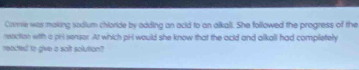 Core was making sodium chloride by adding an acid to an alkall. She followed the progress of the 
renction with a pril sensor. At which pH would she know that the acld and alkali had completely 
reacted to give a sait solution?