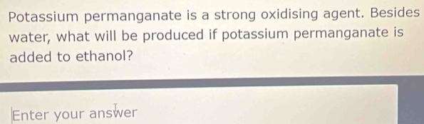 Potassium permanganate is a strong oxidising agent. Besides 
water, what will be produced if potassium permanganate is 
added to ethanol? 
Enter your answer