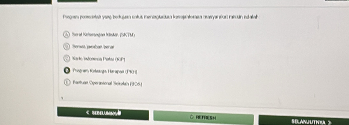 Program pemerintah yang bertujuan untuk meningkatkan kesejähteraan masyarakal miskin adalah
A Sural Keterangan Miskin (SKTM)
Semua jawaban benar
Kartu Indonesia Pintar (KIP)
D Prégram Koluarga Harapan (PKH)
E Bantuan Operasional Sekolah (BOS)
« SeBelumny. REFRESH
SELANJUTNYA