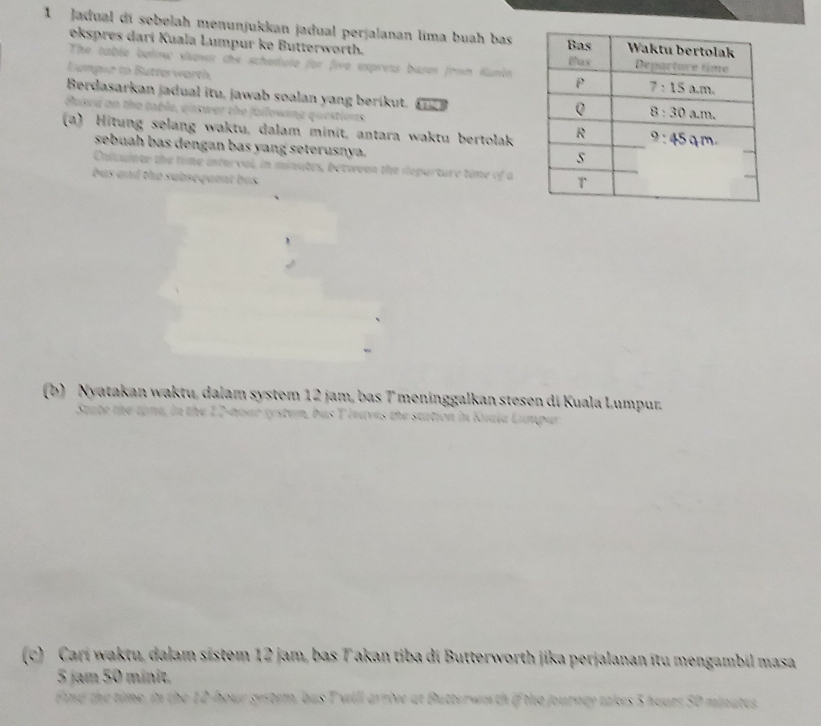 Jadual di sobelah menunjukkan jadual perjalanan lima buah bas 
ekspres darí Kuala Lumpur ke Butterworth. 
The table below slows the schedute for fire express bases from Kunin 
Lumper to Butterworth 
Berdasarkan jadual itu, jawab soalan yang berikut. 
Muard on the t uña questions 

(a) Hitung selang waktu, dalam minit, antara waktu bertolak 
sebuah bas dengan bas yang seterusnya. 
n minutes, between the departure time of a 
bus and the subsequent bus . 
(b) Nyatakan waktu, dalam system 12 jam, bas 7 meninggalkan stesen di Kuala Lumpur. 
or gystem, bus T lnuves the station in Kua. 
(c) Cari waktu, dalam sistem 12 jam, bas T akan tiba di Butterworth jika perjalanan itu mengambil masa
5 jam 50 minit. 
Find the time, in the 12-hour system, bus T will arrive at Butterwn th if the journay takes 5 hours 50 minutes
