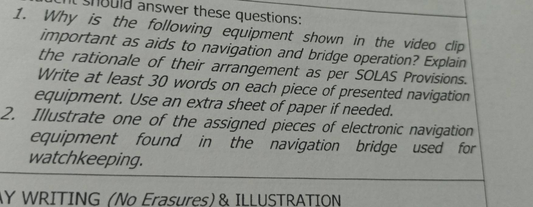 should answer these questions: 
1. Why is the following equipment shown in the video clip 
important as aids to navigation and bridge operation? Explain 
the rationale of their arrangement as per SOLAS Provisions. 
Write at least 30 words on each piece of presented navigation 
equipment. Use an extra sheet of paper if needed. 
2. Illustrate one of the assigned pieces of electronic navigation 
equipment found in the navigation bridge used for 
watchkeeping. 
Y WRITING (No Erasures) & ILLUSTRATION