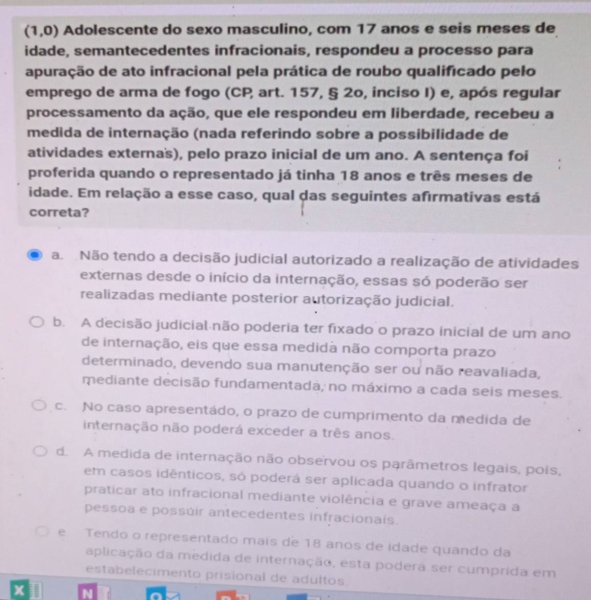 (1,0) Adolescente do sexo masculino, com 17 anos e seis meses de
idade, semantecedentes infracionais, respondeu a processo para
apuração de ato infracional pela prática de roubo qualificado pelo
emprego de arma de fogo (CP, art. 157, § 2o, inciso I) e, após regular
processamento da ação, que ele respondeu em liberdade, recebeu a
medida de internação (nada referindo sobre a possibilidade de
atividades externa's), pelo prazo inicial de um ano. A sentença foi
proferida quando o representado já tinha 18 anos e três meses de
idade. Em relação a esse caso, qual das seguintes afırmativas está
correta?
a. Não tendo a decisão judicial autorizado a realização de atividades
externas desde o início da internação, essas só poderão ser
realizadas mediante posterior autorização judicial.
b. A decisão judicial não poderia ter fixado o prazo inicial de um ano
de internação, eis que essa medida não comporta prazo
determinado, devendo sua manutenção ser ou não reavaliada,
mediante decisão fundamentada, no máximo a cada seis meses.
c. No caso apresentádo, o prazo de cumprimento da medida de
internação não poderá exceder a três anos.
d. A medida de internação não observou os parâmetros legais, pois,
em casos idênticos, só poderá ser aplicada quando o infrator
praticar ato infracional mediante violência e grave ameaça a
pessoa e possúir antecedentes infracionais.
e Tendo o representado mais de 18 anos de idade quando da
aplicação da medida de internação, esta podera ser cumprida em
estabelecimento prisional de adultos
x
N