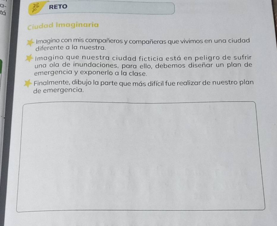 a~ 
RETO 
tá 
Ciudad Imaginaria 
Imagino con mis compañeros y compañeras que vivimos en una ciudad 
diferente a la nuestra. 
Imagino que nuestra ciudad ficticia está en peligro de sufrir 
una ola de inundaciones, para ello, debemos diseñar un plan de 
emergencia y exponerlo a la clase. 
Finalmente, dibujo la parte que más difícil fue realizar de nuestro plan 
de emergencia.