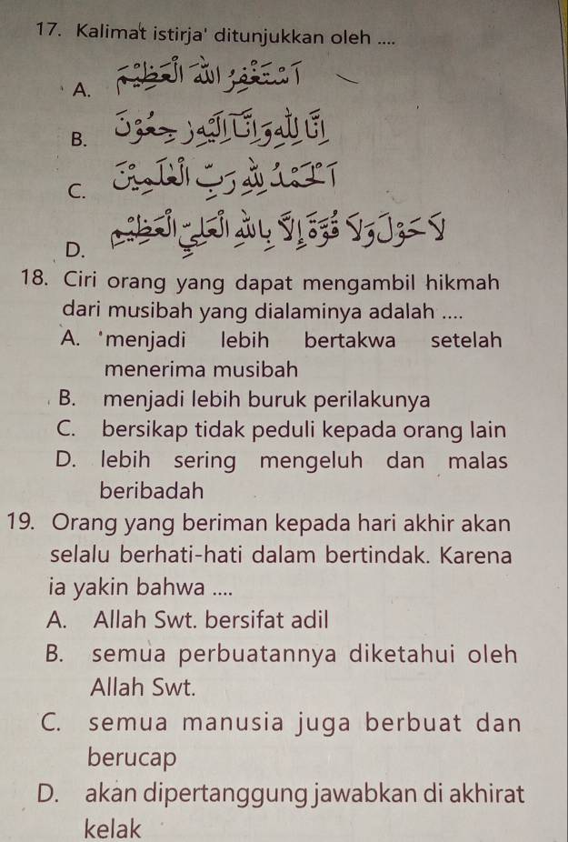 Kalimat istirja' ditunjukkan oleh ....
A.
B.
C.
D.
18. Ciri orang yang dapat mengambil hikmah
dari musibah yang dialaminya adalah ....
A. ‘menjadi lebih bertakwa setelah
menerima musibah
B. menjadi lebih buruk perilakunya
C. bersikap tidak peduli kepada orang lain
D. lebih sering mengeluh dan malas
beribadah
19. Orang yang beriman kepada hari akhir akan
selalu berhati-hati dalam bertindak. Karena
ia yakin bahwa ....
A. Allah Swt. bersifat adil
B. semua perbuatannya diketahui oleh
Allah Swt.
C. semua manusia juga berbuat dan
berucap
D. akan dipertanggung jawabkan di akhirat
kelak