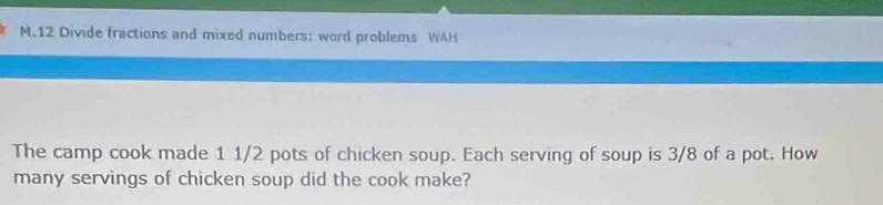 Divide fractions and mixed numbers; word problems WAH 
The camp cook made 1 1/2 pots of chicken soup. Each serving of soup is 3/8 of a pot. How 
many servings of chicken soup did the cook make?