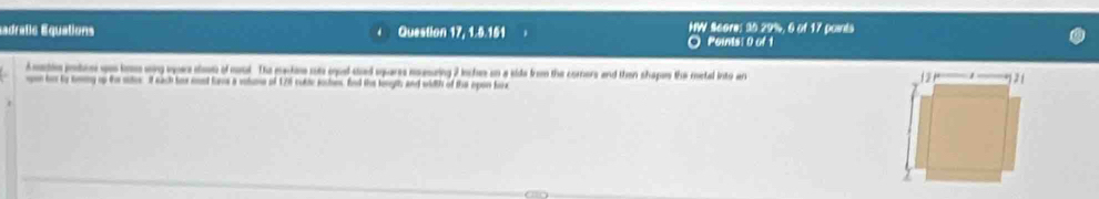 sadratic Equations Question 17, 1.5.151 NW Score: 30.29%, 6 of 17 points 
O Poinis: 0 of 1 
Amatin pte ues bon wng vpars slow of mol. The machee cu eul sad sqares meesing 2 inches on a side from the comers and then shapes the metal into ar 
open tor by sming up fo suter if each for md lams a vohme of 176 cukie kches, fnd the lonyth and width of the opon fax