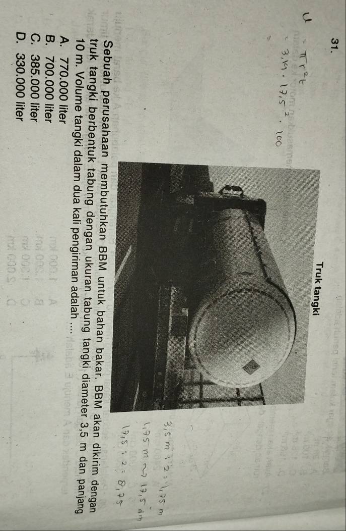 Sebuah perusahaan membutuhkan BBM untuk bahan bakar. BBM akan dikirim dengan
truk tangki berbentuk tabung dengan ukuran tabung tangki diameter 3,5 m dan panjang
10 m. Volume tangki dalam dua kali pengiriman adalah ....
A. 770.000 liter
B. 700.000 liter
C. 385.000 liter
D. 330.000 liter