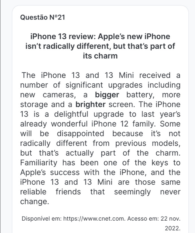 Questão Nº21 
iPhone 13 review: Apple's new iPhone 
isn’t radically different, but that’s part of 
its charm 
The iPhone 13 and 13 Mini received a 
number of significant upgrades including 
new cameras, a bigger battery, more 
storage and a brighter screen. The iPhone
13 is a delightful upgrade to last year's 
already wonderful iPhone 12 family. Some 
will be disappointed because it's not 
radically different from previous models, 
but that's actually part of the charm. 
Familiarity has been one of the keys to 
Apple's success with the iPhone, and the 
iPhone 13 and 13 Mini are those same 
reliable friends that seemingly never 
change. 
Disponível em: https://www.cnet.com. Acesso em: 22 nov. 
2022.
