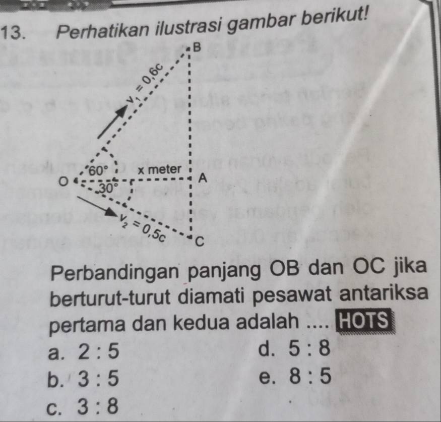 Perhatikan ilustrasi gambar berikut!
Perbandingan panjang OB dan OC jika
berturut-turut diamati pesawat antariksa
pertama dan kedua adalah .... HOTS
a. 2:5 d. 5:8
b. 3:5 e. 8:5
C. 3:8