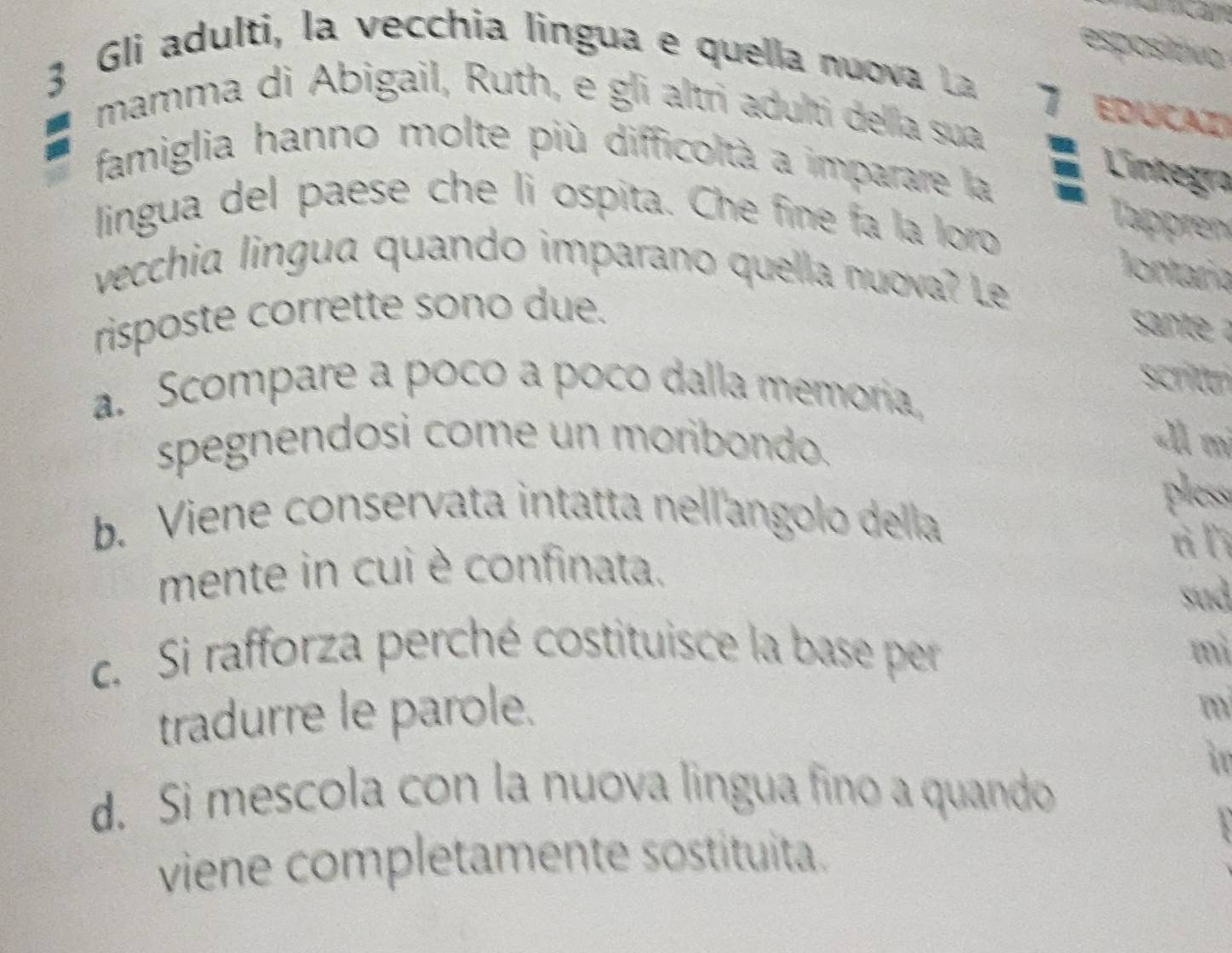 espositivo
3 Gli adulti, la vecchia lingua e quella nuova La
7 EDUCaZ
mamma di Abigail, Ruth, e gli altri adulti della sua
famiglia hanno molte più difficoltà a imparare la
Lintegra
lingua del paese che li ospita. Che fine fa la loro
Tappren
lontaría
vecchia lingua quando imparano quella nuova? Le
risposte corrette sono due.
snte 
scritán
a. Scompare a poco a poco dalla memoria,
spegnendosi come un moribondo.
«Àl mi
b. Viene conservata intatta nell'angolo della
pless
tì lì
mente in cui è confinata.
sud
c. Si rafforza perché costituisce la base per mì
tradurre le parole.
m
in
d. Si mescola con la nuova lingua fino a quando
viene completamente sostituita.