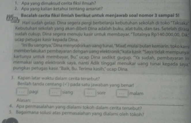 Apa yang dimaksud cerita fiksi ilmiah? 
2. Apa yang kalian ketahui tentang amanat? 
Bacalah cerita fiksi ilmiah berikut untuk menjawab soal nomor 3 sampai 5! 
B 
Hari sudah gelap. Dina segera pergi berbelanja kebutuhan sekolah di toko ''Taksaka'', 
Kebutuhan sekolah yang akan dibeli Dina adalah buku, alat tulis, dan tas. Setelah dirasa 
sudah cukup, Dina segera menuju kasir untuk membayar. "Totalnya Rp140.000,00, Dik," 
ucap petugas kasir kepada Dina. 
"Ini Bu uangnya," Dina menyodorkan uang tunai. "Maaf, mulai bulan kemarin, toko kami 
memberlakukan pembayaran dengan uang elektronik,"kata kasir. “Saya tidak mempunyai 
kartunya untuk membayar, Bu," ucap Dina sedikit gugup. "Ya sudah, pembayaran ini 
memakai uang elektronik saya, nanti Adik tinggal menukar uang tunai kepada saya," 
pungkas petugas kasir. “Baik, Bu. Terima kasih,” ucap Dina. 
3. Kapan latar waktu dalam cerita tersebut? 
Berilah tanda centang ( (√ ) pada satu jawaban yang benar! 
pāgi . , , siang . - . sore malam 
_ 
Alasan: 
4. Apa permasalahan yang dialami tokoh dalam cerita tersebut? 
5. Bagaimana solusi atas permasalahan yang dialami oleh tokoh?