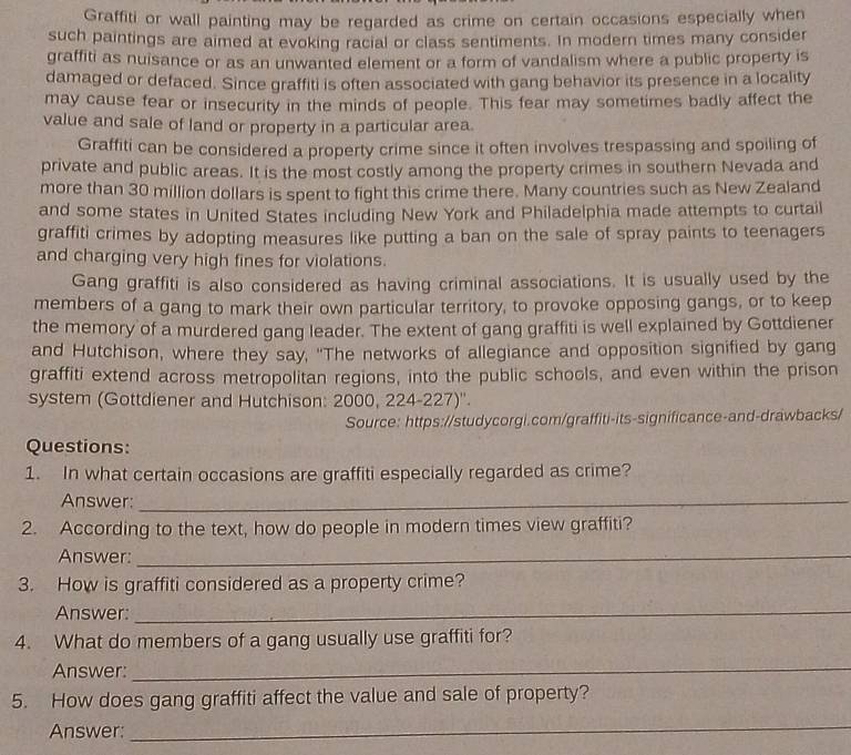 Graffiti or wall painting may be regarded as crime on certain occasions especially when 
such paintings are aimed at evoking racial or class sentiments. In modern times many consider 
graffiti as nuisance or as an unwanted element or a form of vandalism where a public property is 
damaged or defaced. Since graffiti is often associated with gang behavior its presence in a locality 
may cause fear or insecurity in the minds of people. This fear may sometimes badly affect the 
value and sale of land or property in a particular area. 
Graffiti can be considered a property crime since it often involves trespassing and spoiling of 
private and public areas. It is the most costly among the property crimes in southern Nevada and 
more than 30 million dollars is spent to fight this crime there. Many countries such as New Zealand 
and some states in United States including New York and Philadelphia made attempts to curtail 
graffiti crimes by adopting measures like putting a ban on the sale of spray paints to teenagers 
and charging very high fines for violations. 
Gang graffiti is also considered as having criminal associations. It is usually used by the 
members of a gang to mark their own particular territory, to provoke opposing gangs, or to keep 
the memory of a murdered gang leader. The extent of gang graffiti is well explained by Gottdiener 
and Hutchison, where they say, "The networks of allegiance and opposition signified by gang 
graffiti extend across metropolitan regions, into the public schools, and even within the prison 
system (Gottdiener and Hutchison: 2000, 224-227)''. 
Source: https://studycorgi.com/graffiti-its-significance-and-drawbacks/ 
Questions: 
1. In what certain occasions are graffiti especially regarded as crime? 
Answer:_ 
2. According to the text, how do people in modern times view graffiti? 
Answer:_ 
3. How is graffiti considered as a property crime? 
Answer:_ 
4. What do members of a gang usually use graffiti for? 
Answer: 
_ 
5. How does gang graffiti affect the value and sale of property? 
Answer: 
_