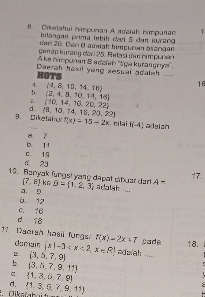 Diketahui himpunan A adalah himpunan 1
bilangan prima lebih dari 5 dan kurang
dari 20. Dan B adalah himpunan bilangan
genap kurang dari 25. Relasi dari himpunan
A ke himpunan B adalah “tiga kurangnya”.
Daerah hasil yang sesuai adalah ....
HOTS
a.  4,8,10,14,16
16
b.  2,4,8,10,14,16
c.  10,14,16,20,22
d.  8,10,14,16,20,22
9. Diketahui f(x)=15-2x , nilai f(-4) adalah. .
a. 7
b. 11
c. 19
d. 23
17.
10. Banyak fungsi yang dapat dibuat dari A=
 7,8 ke
a. 9 B= 1,2,3 adalah ....
b. 12
c. 16
d. 18
11. Daerah hasil fungsi f(x)=2x+7 pada 18.
domain  x|-3 adalah ....
a.  3,5,7,9
b.  3,5,7,9,11
C.
d.  1,3,5,7,9

2 D iketabui fün  1,3,5,7,9,11
a