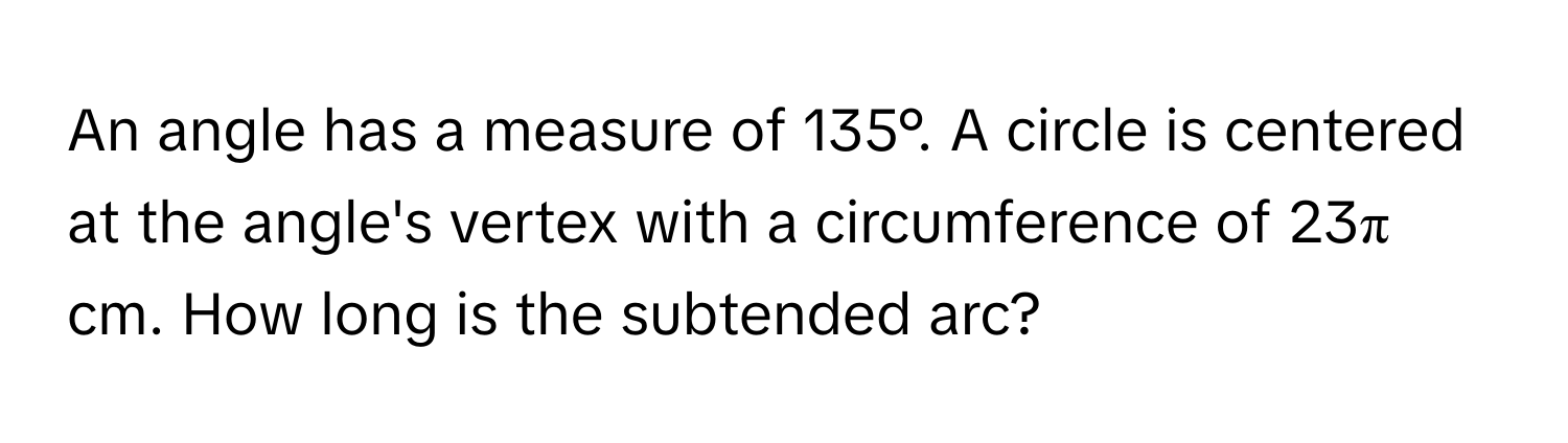 An angle has a measure of 135°. A circle is centered at the angle's vertex with a circumference of 23π cm. How long is the subtended arc?