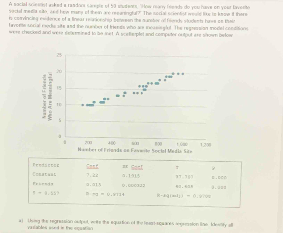 A social scientist asked a random sample of 50 students, "How many friends do you have on your favorite 
social media site, and how many of them are meaningful?" The social scientist would like to know if there 
is convincing evidence of a linear relationship between the number of friends students have on their 
favorite social media site and the number of friends who are meaningful. The regression model conditions 
were checked and were determined to be met. A scatterplot and computer output are shown below 
Predictor Coef SE Coef T p
Constant 7.22 0.1915 37.707 0.000
Friends 0.013 0.000322 40.408 0.000
s=0.55 7 R-π q=0.9714 R-sq(adj)=0.9708
a) Using the regression output, write the equation of the least-squares regression line. Identify all 
variables used in the equation