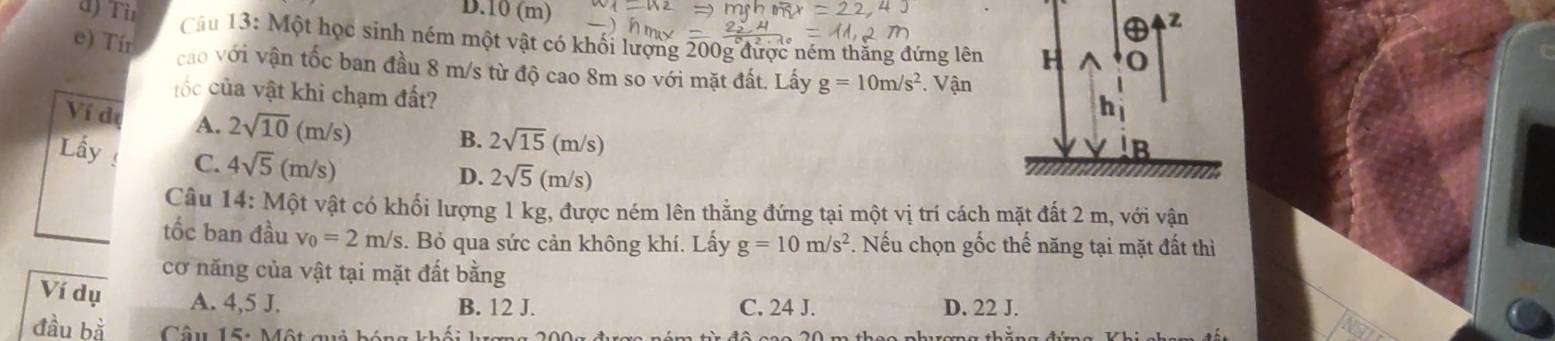 D. 10 (m)
z
d) Tù Cầu 13: Một học sinh ném một vật có khối lượng 200g được ném thăng đứng lên H
e) Tír
cao với vận tốc ban đầu 8 m/s từ độ cao 8m so với mặt đất. Lấy g=10m/s^2. Vận
ốc của vật khi chạm đất?
h
Ví de A. 2sqrt(10)(m/s) B. 2sqrt(15)(m/s)
Lầy C. 4sqrt(5)(m/s)
B
D. 2sqrt(5)(m/s)
Câu 14: Một vật có khối lượng 1 kg, được ném lên thằng đứng tại một vị trí cách mặt đất 2 m, với vận
tốc ban đầu v_0=2m/s. Bỏ qua sức cản không khí. Lấy g=10m/s^2. Nếu chọn gốc thế năng tại mặt đất thì
cơ năng của vật tại mặt đất bằng
Ví dụ A. 4, 5 J. C. 24 J. D. 22 J.
B. 12 J.
đầu bà Câu 15: Một qi h