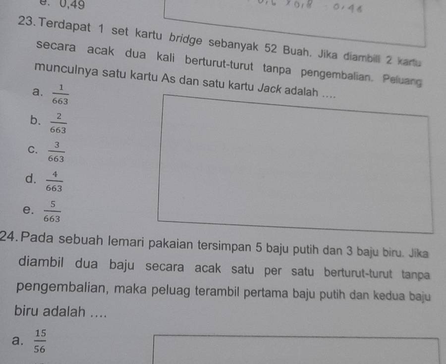 0, 49
23.Terdapat 1 set kartu bridge sebanyak 52 Buah, Jika diambill 2 kartu
secara acak dua kali berturut-turut tanpa pengembalian. Peluang
munculnya satu kartu As dan satu kartu Jack adalah ....
a.  1/663 
b.  2/663 
C.  3/663 
d.  4/663 
e.  5/663 
24.Pada sebuah lemari pakaian tersimpan 5 baju putih dan 3 baju biru. Jika
diambil dua baju secara acak satu per satu berturut-turut tanpa
pengembalian, maka peluag terambil pertama baju putih dan kedua baju
biru adalah ....
a.  15/56 