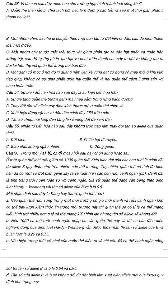 Ví dụ nào sau đây minh họa cho trường hợp hình thành loài cùng khu?
A. Quần thế thằn lằn bị chia tách bởi việc làm đường cao tốc và sau một thời gian phân li
thành hai loài.
B. Một nhóm chim sẻ nhà di chuyển theo một con tàu từ đất liền ra đảo, sau đó hình thành
loài mới ở đảo.
C. Một nhóm cây thuộc một loài thực vật giảm phân tạo ra các hạt phấn và noãn bào
lưỡng bội, sau đó tự thụ phấn, tạo hạt và phát triển thành các cây tứ bội và không tạo ra
đời lai hữu thụ với quần thể lưỡng bội ban đầu.
D. Một đám có mọc ở nơi đố xỉ quặng nằm liền kề vùng đất có đồng cỏ màu mỡ, ở khu vực
tiếp giáp, không có sự giao phấn giữa hai quần thế và hai quần thế cách li sinh sản với
nhau hoàn toàn.
Câu 54. Sự biến đối tiến hóa nào sau đây là sự kiện tiến hóa lớn?
A. Sự gia tăng quần thế bướm đêm màu nâu sẫm trong rừng bạch dương.
B. Thay đổi tần số allele quy định kích thước mó ở quần thể chim sẻ.
C. Xuất hiện động vật có vú đầu tiên cách đây 250 triệu năm.
D. Tần số chuột núi lông đen tăng lên ở vùng đất đá xám đen.
Câu 55. Nhân tố tiến hóa nào sau đây không trực tiếp làm thay đổi tần số allele của quần
thể?
A. Đột biến. B. Phiêu bạt di truyền.
C. Giao phối không ngẫu nhiên. D. Dòng gene.
Câu 56: Trong mỗi ý a), b), c), d) ở câu hỏi sau hãy chọn đúng hoặc sai:
Ở một quần thế loài ruồi giấm có 1000 quần thế. Kiếu hình dại của các con ruồi là cánh dài
do allele B quy định nằm trên nhiễm sắc thể thường. Tuy nhiên, quần thế có tính đa hình
đên đã có một số đột biến gene xảy ra và xuất hiện các con ruồi cánh ngần (bb). Cánh dài
là tính trạng trội hoàn toàn so với cánh ngắn. Giá sử quần thể đang cân bằng theo định
luật Hardy - Weinberg với tần số allele của B và b là 0,5.
Mỗi nhận định sau đây là Đúng hay Sai về quần thể trên?
a. Nếu quần thế ruồi sống trong một môi trường có gió thổi mạnh và ruồi cánh ngần khó
có thể bay lượn kiếm thức ăn trong môi trường này thì quần thế sẽ có tỉ lệ cá thể mang
kiếu hình trội nhiều hơn tỉ lệ cá thế mang kiếu hình lặn nhưng tần số allele sẽ không đối.
b. Nếu 1000 cá thể ruồi cánh ngần nhập cư vào quần thể này và tất cả các điều kiện
nghiệm đúng của định luật Hardy - Weinberg vẫn được thỏa mãn thì tần số allele của B và
b lần lượt là 0,25 và 0,75.
c. Nếu hiện tượng thắt cổ chai của quần thể diễn ra và chỉ còn 40 cá thể cánh ngân sống
sót thì tần số allele B và b là 0,04 và 0,96.
d. Tần số của allele B và b sẽ không đối dù đột biến làm xuất hiện allele mới của locus quy
định tính trạng này.