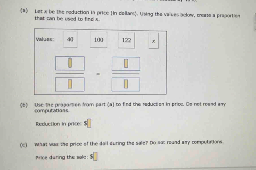 Let x be the reduction in price (in dollars). Using the values below, create a proportion 
that can be used to find x. 
Values: 40 100 122 x
 □ /□  = □ /□  
(b) Use the proportion from part (a) to find the reduction in price. Do not round any 
computations. 
Reduction in price: □ 
(c) What was the price of the doll during the sale? Do not round any computations. 
Price during the sale: $□