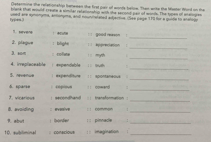 Determine the relationship between the first pair of words below. Then write the Master Word on the 
blank that would create a similar relationship with the second pair of words. The types of analogies 
used are synonyms, antonyms, and noun/related adjective. (See page 170 for a guide to analogy 
types.) 
_ 
1. severe : acute : : good reason : 
_ 
2. plague : blight : : appreciation : 
_ 
3. sort : collate : : myth : 
_ 
4. irreplaceable : expendable : : truth : 
_ 
5. revenue : expenditure : : spontaneous : 
_ 
6. sparse : copious : : coward 1: 
_ 
7. vicarious : secondhand : : transformation : 
8. avoiding : evasive : : common :_ 
9. abut : border : : pinnacle : 
_ 
10. subliminal : conscious : : imagination :_