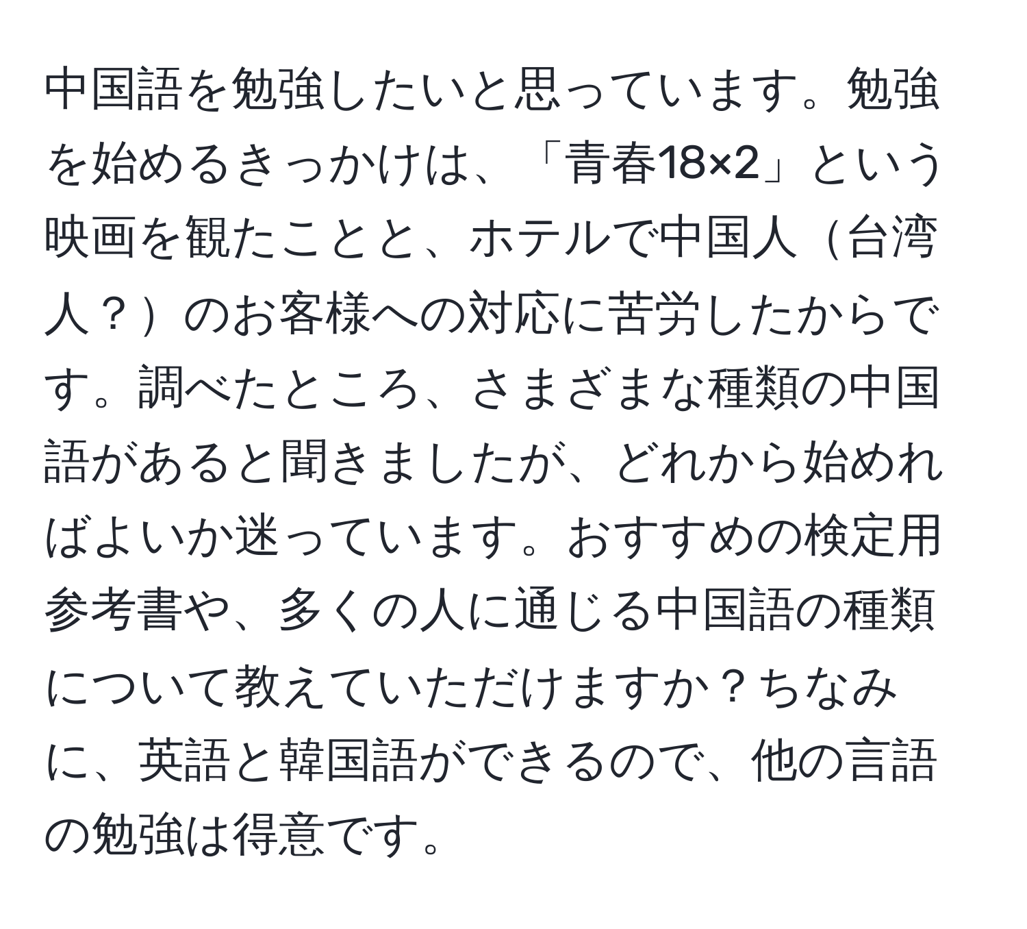 中国語を勉強したいと思っています。勉強を始めるきっかけは、「青春18×2」という映画を観たことと、ホテルで中国人台湾人？のお客様への対応に苦労したからです。調べたところ、さまざまな種類の中国語があると聞きましたが、どれから始めればよいか迷っています。おすすめの検定用参考書や、多くの人に通じる中国語の種類について教えていただけますか？ちなみに、英語と韓国語ができるので、他の言語の勉強は得意です。