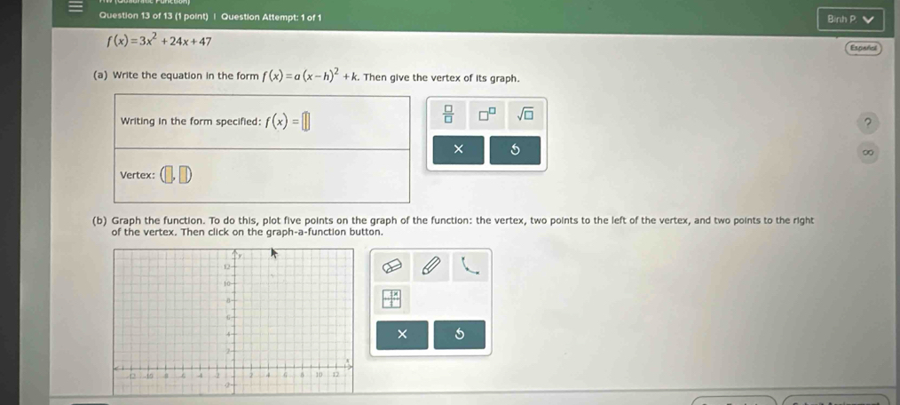 Question Attempt: 1 of 1 Binh P.
f(x)=3x^2+24x+47
Españiol 
(a) Write the equation in the form f(x)=a(x-h)^2+k :. Then give the vertex of its graph. 
Writing in the form specified: f(x)=□
 □ /□   sqrt(□ ) 
? 
× 5 
0 
Vertex: 
(b) Graph the function. To do this, plot five points on the graph of the function: the vertex, two points to the left of the vertex, and two points to the right 
of the vertex. Then click on the graph-a-function button. 
×