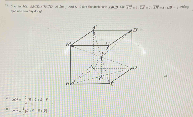 Cho hình hộp ABCD. A'B'C'D' có tâm y . Gọi O là tâm hình bình hành ABCD . Đặt vector AC'=vector u· vector CA'=vector v· vector BD'=vector x· vector DB'=vector y. Khắng
định nào sau đây đúng?
A 2overline OI=- 1/2 (overline u+overline v+overline x+overline y)
B 2overline OI= 1/2 (overline u+overline v+overline x+overline y)