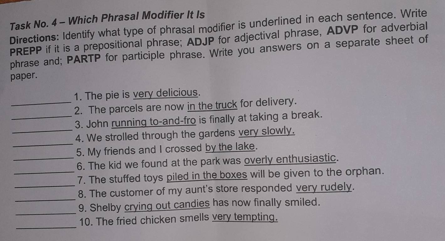 Task No. 4 - Which Phrasal Modifier It Is 
Directions: Identify what type of phrasal modifier is underlined in each sentence. Write 
PREPP if it is a prepositional phrase; ADJP for adjectival phrase, ADVP for adverbial 
phrase and; PARTP for participle phrase. Write you answers on a separate sheet of 
paper. 
1. The pie is very delicious. 
_2. The parcels are now in the truck for delivery. 
_3. John running to-and-fro is finally at taking a break. 
_ 
_4. We strolled through the gardens very slowly. 
5. My friends and I crossed by the lake. 
_6. The kid we found at the park was overly enthusiastic. 
_7. The stuffed toys piled in the boxes will be given to the orphan. 
_ 
_8. The customer of my aunt's store responded very rudely. 
_ 
9. Shelby crying out candies has now finally smiled. 
_ 
10. The fried chicken smells very tempting.