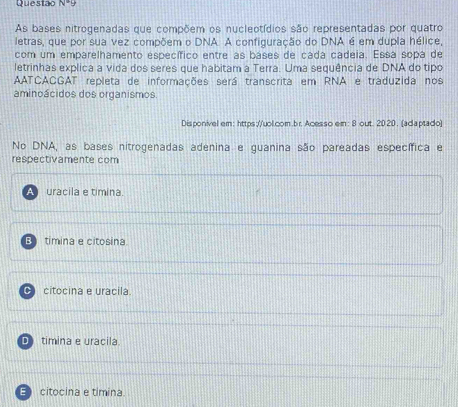 Questao N· 9 
As bases nitrogenadas que compõem os nucleptídios são representadas por quatro
letras, que por sua vez compõem o DNA. A configuração do DNA é em dupla hélice,
com um emparelhamento específico entre as báses de cada cadeia. Essa sopa de
letrinhas explica a vida dos seres que habitam a Terra. Uma sequência de DNA do tipo
AATCACGAT repleta de informações será transcrita em RNA e traduzida nos
aminoácidos dos organismos.
Disponivel em: https://uol.com.br. Acesso em: 8 out. 2020. (adaptado)
No DNA, as bases nitrogenadas adenina e guanina são pareadas específica e
respectivamente com
uracila e timina.
Bì timina e citosina
C citocina e uracila
D timina e uracila.
E citocina e timina.