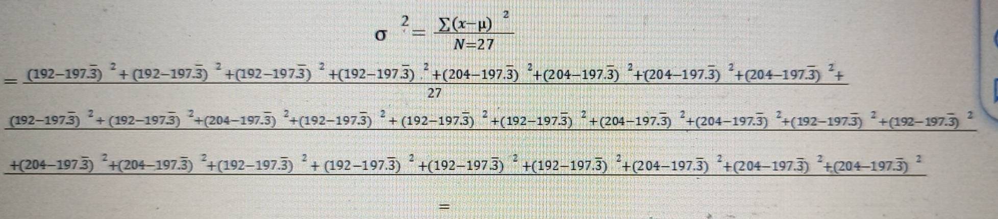 sigma^2=frac sumlimits (x-mu )^2N=27
=frac (192-197.overline 3)^2+(192-197.overline 3)^2+(192-197.overline 3)^2+(192-197.overline 3)^2+(204-197.overline 3)^2+(204-197.overline 3)^2+(204-197.overline 3)^2+(204-197.overline 3)^2+27
(192-197overline 3)^2+(192-197overline 3)^2+(204-197.overline 3)^2+(192-197.overline 3)^2+(192-197.overline 3)^2+(204-197.overline 3)^2+(192-197.overline 3)^2+(192-197.overline 3)^2+(192-197.overline 3)^2
+(204-197overline 3)^2+(204-197.overline 3)^2+(192-197.overline 3)^2+(192-197.overline 3)^2+(192-197.overline 3)^2+(204-197.overline 3)^2+(204-197.overline 3)^2+(204-197.overline 3)^2
=