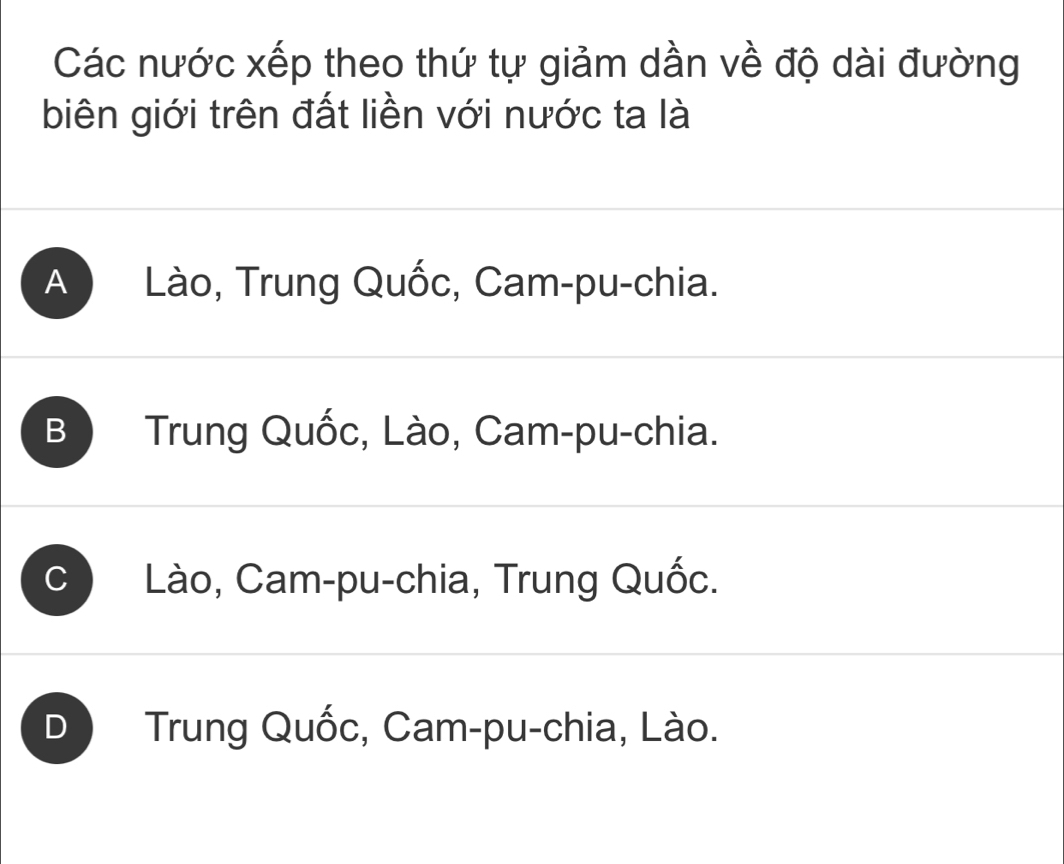 Các nước xếp theo thứ tự giảm dần về độ dài đường
biên giới trên đất liền với nước ta là
A Lào, Trung Quốc, Cam-pu-chia.
B Trung Quốc, Lào, Cam-pu-chia.
C Lào, Cam-pu-chia, Trung Quốc.
D Trung Quốc, Cam-pu-chia, Lào.