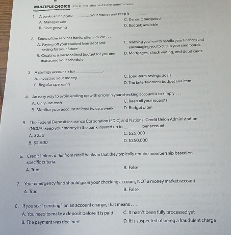 Circle " the letter next to the correct an swer.
1. A bank can help you _your money and keep i _
A. Manage; safe C. Deposit; budgeted
B. Find; growing D. Budget; available
2. Same of the services banks offer include .
A. Paying off your student loan debt and C. Teaching you how to handle your finances and
saving for your fulture encouraging you to cut up your cred it cards
8. Creating a personalized budget for you and D. Mortgages, check writing, and debit cards
managing your schedule
3. A savings account is for_
A. Investing your money C. Long-term savings goals
B. Regular spending D. The Entertainment budget line item
4. An easy way to avoid ending up with errors in your checking account is to simply . . .
A. Only use cash C. Keep all your recelipts
B. Monitor your account at least twice a week D. Budget often
5. The Federal Deposit Insurance Corporation (FDIC) and National Credit Union Administration
(NCUA) keep your money in the bank insured up to _per account.
A. $250 C. $25,000
B. $2,500 D. $250,000
6. Credit Unions differ from retail banks in that they typically require membership based on
specific criteria.
A. True B. Fallse
7. Your emergency fund should go in your checking account, NOT a money market account.
A. True B. False
8. If you see "pending" on an account charge, that means . . .
A. You need to make a deposit before it is paid C. It hasn't been fully processed yet
B. The payment was declined D. It is suspected of being a fraudulent charge