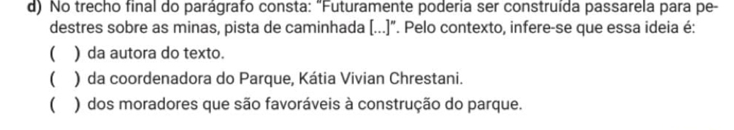 No trecho final do parágrafo consta: "Futuramente poderia ser construída passarela para pe-
destres sobre as minas, pista de caminhada (...)". Pelo contexto, infere-se que essa ideia é:
( ) da autora do texto.
( ) da coordenadora do Parque, Kátia Vivian Chrestani.
( ) dos moradores que são favoráveis à construção do parque.