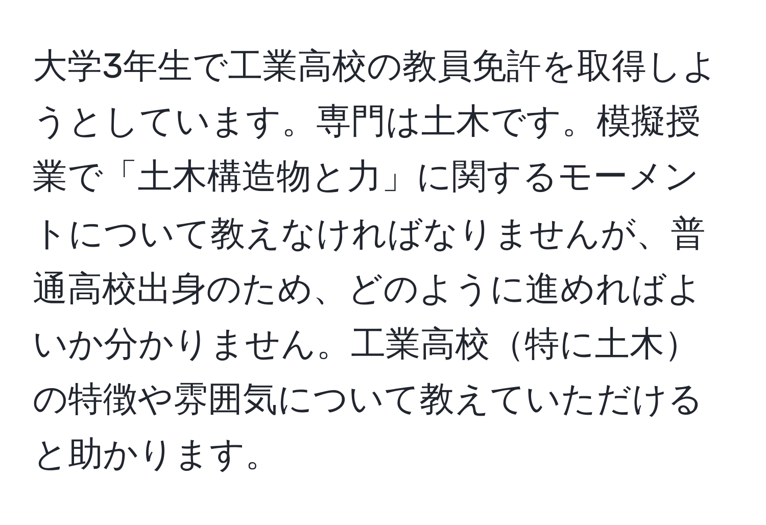 大学3年生で工業高校の教員免許を取得しようとしています。専門は土木です。模擬授業で「土木構造物と力」に関するモーメントについて教えなければなりませんが、普通高校出身のため、どのように進めればよいか分かりません。工業高校特に土木の特徴や雰囲気について教えていただけると助かります。