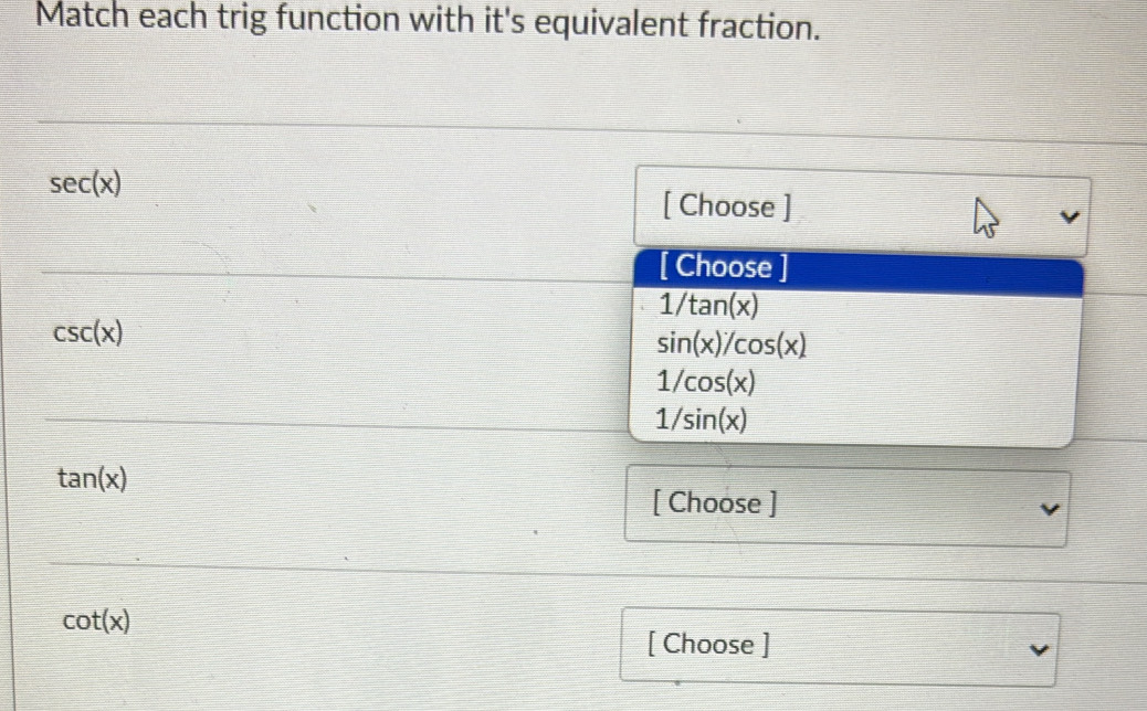 Match each trig function with it's equivalent fraction.
sec (x)
[ Choose ]
[ Choose ]
1/tan (x)
csc (x)
sin (x)/cos (x)
1/cos (x)
1/sin (x)
tan (x)
[ Choose ]
cot (x)
[ Choose ]