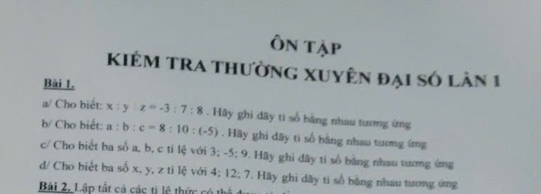 Ôn tập 
Kiêm tra thường Xuyện đại số làn 1 
Bài 1. 
a/ Cho biết: x:y:z=-3:7:8. Hãy ghi dãy ti số bằng nhau tương ứng 
b/ Cho biết: a:b:c=8:10:(-5). Hãy ghi dãy ti số bằng nhau tương ứng 
c/ Cho biết ba số a, b, c ti lệ với 3; -5:9 9. Hãy ghi dây ti số bảng nhau tương ứng 
d/ Cho biết ba số x, y, z tỉ lệ với 4; 12 :7 . Hãy ghi dãy ti số bằng nhau tương ứng 
Bài 2. Lập tất cả các ti lệ thức có thể ở