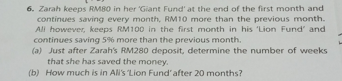 Zarah keeps RM80 in her ‘Giant Fund’ at the end of the first month and 
continues saving every month, RM10 more than the previous month. 
Ali however, keeps RM100 in the first month in his ‘Lion Fund’ and 
continues saving 5% more than the previous month. 
(a) Just after Zarah's RM280 deposit, determine the number of weeks
that she has saved the money. 
(b) How much is in Ali’s ‘Lion Fund’ after 20 months?