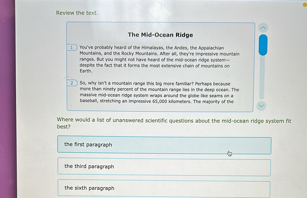 Review the text.
The Mid-Ocean Ridge
1 You've probably heard of the Himalayas, the Andes, the Appalachian
Mountains, and the Rocky Mountains. After all, they're impressive mountain
ranges. But you might not have heard of the mid-ocean ridge system—
despite the fact that it forms the most extensive chain of mountains on
Earth.
2  So, why isn't a mountain range this big more familiar? Perhaps because
more than ninety percent of the mountain range lies in the deep ocean. The
massive mid-ocean ridge system wraps around the globe like seams on a
baseball, stretching an impressive 65,000 kilometers. The majority of the
Where would a list of unanswered scientific questions about the mid-ocean ridge system fit
best?
the first paragraph
the third paragraph
the sixth paragraph