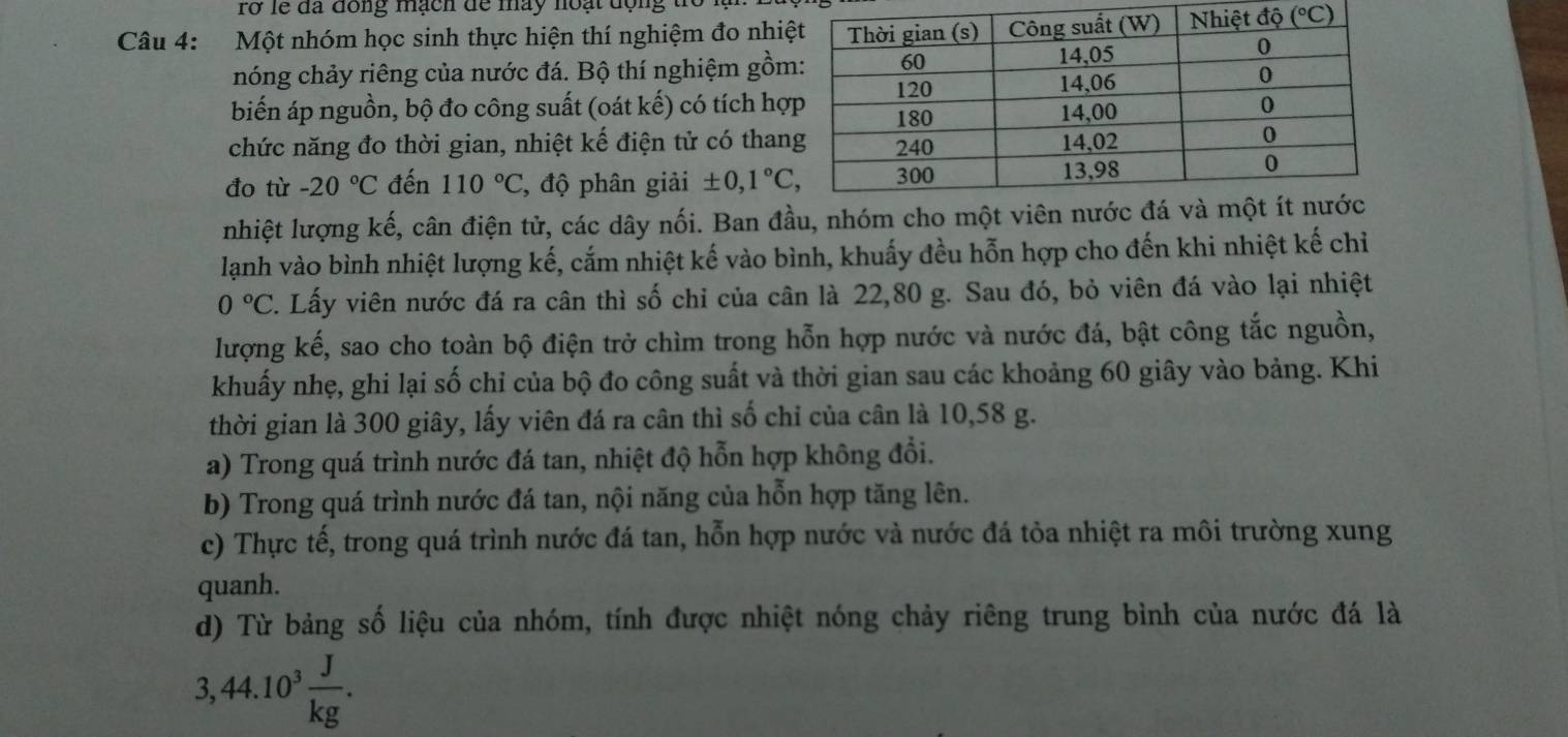 rở lễ đã đồng mạch để máy hoạt động th
Câu 4: Một nhóm học sinh thực hiện thí nghiệm đo nhiệ
nóng chảy riêng của nước đá. Bộ thí nghiệm gồm
biến áp nguồn, bộ đo công suất (oát kế) có tích hợ
chức năng đo thời gian, nhiệt kế điện tử có than
đo tù -20°C đến 110°C , độ phân giải ± 0,1°C,
nhiệt lượng kế, cân điện tử, các dây nối. Ban đầu, nhóm cho một 
lạnh vào bình nhiệt lượng kế, cắm nhiệt kế vào bình, khuấy đều hỗn hợp cho đến khi nhiệt kế chỉ
0°C C. Lấy viên nước đá ra cân thì số chỉ của cân là 22,80 g. Sau đó, bỏ viên đá vào lại nhiệt
lượng kế, sao cho toàn bộ điện trở chìm trong hỗn hợp nước và nước đá, bật công tắc nguồn,
khuấy nhẹ, ghi lại số chỉ của bộ đo công suất và thời gian sau các khoảng 60 giây vào bảng. Khi
thời gian là 300 giây, lấy viên đá ra cân thì số chỉ của cân là 10,58 g.
a) Trong quá trình nước đá tan, nhiệt độ hỗn hợp không đổi.
b) Trong quá trình nước đá tan, nội năng của hỗn hợp tăng lên.
c) Thực tế, trong quá trình nước đá tan, hỗn hợp nước và nước đá tỏa nhiệt ra môi trường xung
quanh.
d) Từ bảng số liệu của nhóm, tính được nhiệt nóng chảy riêng trung bình của nước đá là
3,44.10^3 J/kg .