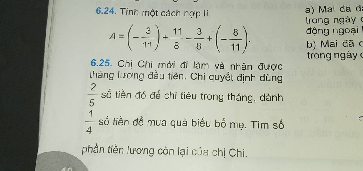 Tính một cách hợp lí. 
a) Mai đã da 
trong ngày c
A=(- 3/11 )+ 11/8 - 3/8 +(- 8/11 ). 
động ngoại 
b) Mai đã c 
trong ngày c 
6.25. Chị Chi mới đi làm và nhận được 
tháng lương đầu tiên. Chị quyết định dùng
 2/5  số tiền đó để chi tiêu trong tháng, dành
 1/4  số tiền để mua quà biểu bố mẹ. Tìm số 
phần tiền lương còn lại của chị Chi.