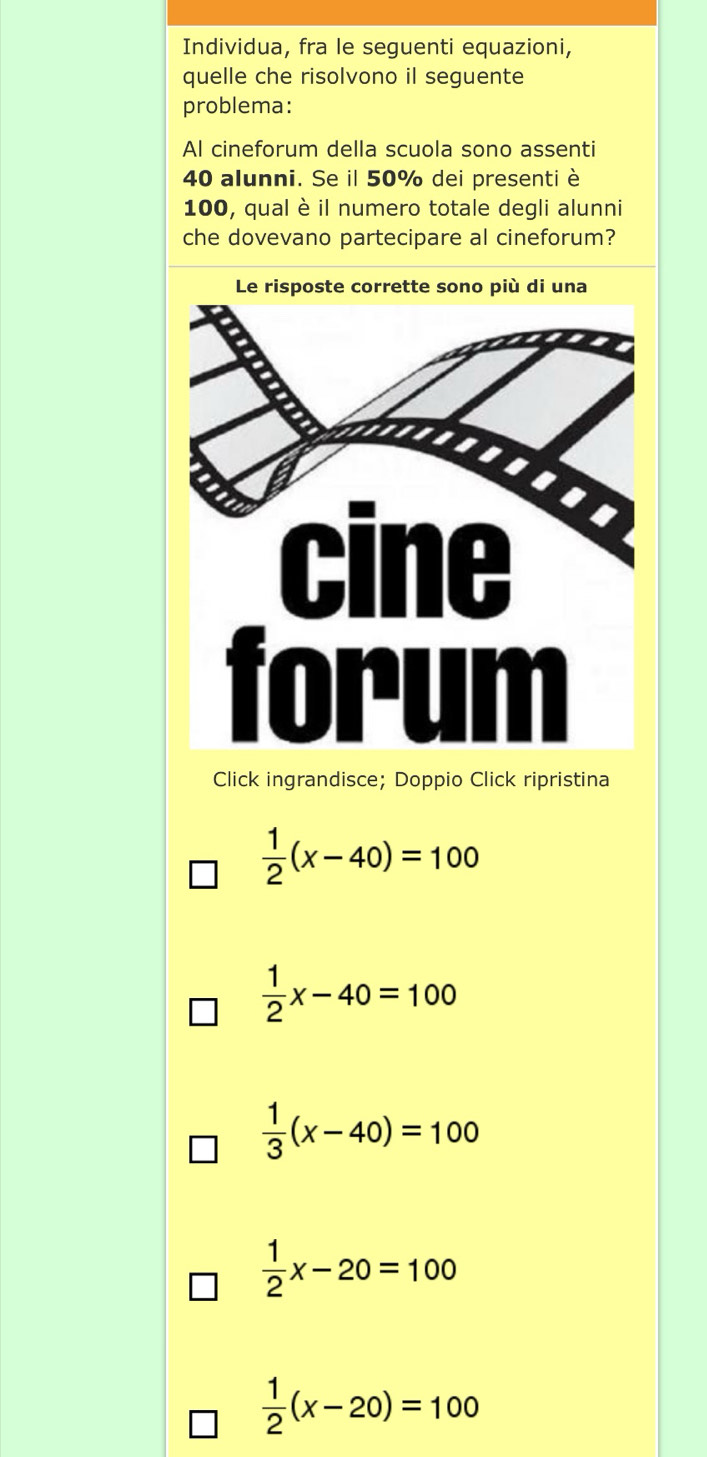 Individua, fra le seguenti equazioni,
quelle che risolvono il seguente
problema:
Al cineforum della scuola sono assenti
40 alunni. Se il 50% dei presenti è
100, qual è il numero totale degli alunni
che dovevano partecipare al cineforum?
Click ingrandisce; Doppio Click ripristina
 1/2 (x-40)=100
 1/2 x-40=100
 1/3 (x-40)=100
 1/2 x-20=100
 1/2 (x-20)=100