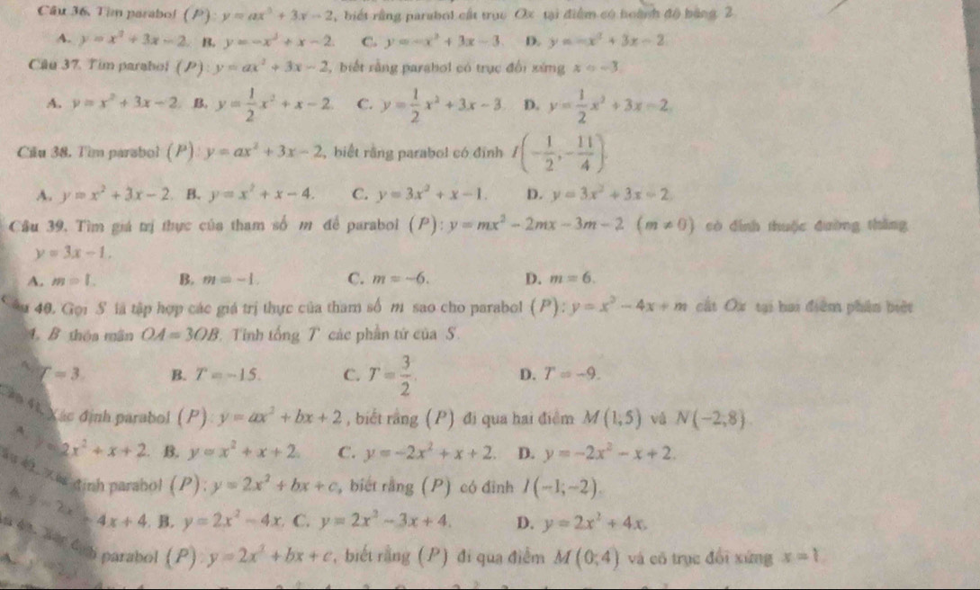 Tim parabol (P y=ax^3+3x-2 , biết rằng parabol cất trục Ox tại điểm có hoành độ bảng 2
A. y=x^2+3x-2 B. y=-x^3+x-2 C. y=-x^2+3x-3 D. y=-x^2+3x-2
Câu 37. Tim paraboi (P): y=ax^2+3x-2 ,biết rằng parahol có trục đổi xứng x=-3.
A. y=x^2+3x-2 B. y= 1/2 x^2+x-2 C. y= 1/2 x^2+3x-3 D. y= 1/2 x^2+3x=2
Cầu 38. Tìm parabol (P) y=ax^2+3x-2 , biết rằng parabol có đỉnh I(- 1/2 ,- 11/4 ).
A. y=x^2+3x-2 B. y=x^2+x-4. C. y=3x^2+x-1. D. y=3x^2+3x-2
Câu 39, Tìm giá trị thực của tham số m để parabol (P):y=mx^2-2mx-3m-2(m!= 0) scò đình thuộc đường tháng
y=3x-1.
A. m=1. B. m=-1. C. m=-6. D. m=6.
âu 40. Gọi S là tập hợp các giá trị thực của tham số m sao cho parabol (P):y=x^2-4x+m cất Ox tại hai điễm phân biệt
4. B thộa mãn OA=3OB.  T inh delta ngT các phần tứ của S
A T=3 B. T=-15. C. T= 3/2 
D. T=-9.
Cáo 41 Xác định parabol (P) y=ax^2+bx+2 , biết rằng (P) đi qua hai điểm M(1,5) vá N(-2,8).
y=2x^2+x+2 B. y=x^2+x+2 C. y=-2x^2+x+2. D. y=-2x^2-x+2.
åu «. e định parabol (P):y=2x^2+bx+c y=2x^2-3x+4.
, biết rang(P) có đình I(-1;-2).
2=2x^2-4x+4 B. y=2x^2-4x C. D. y=2x^2+4x.
n 43. Sar đab parabol
A. y=2
(P):y=2x^2+bx+c r, biết rằng (P) đi qua điểm M(0,4) và có trục đổi xứng x=?