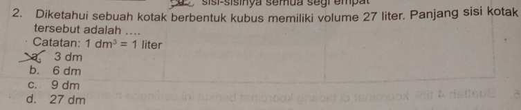 sisi-sisinya semua segi empat
2. Diketahui sebuah kotak berbentuk kubus memiliki volume 27 liter. Panjang sisi kotak
tersebut adalah ....
Catatan: 1dm^3=1 liter
a 3 dm
b. 6 dm
c. 9 dm
d. 27 dm