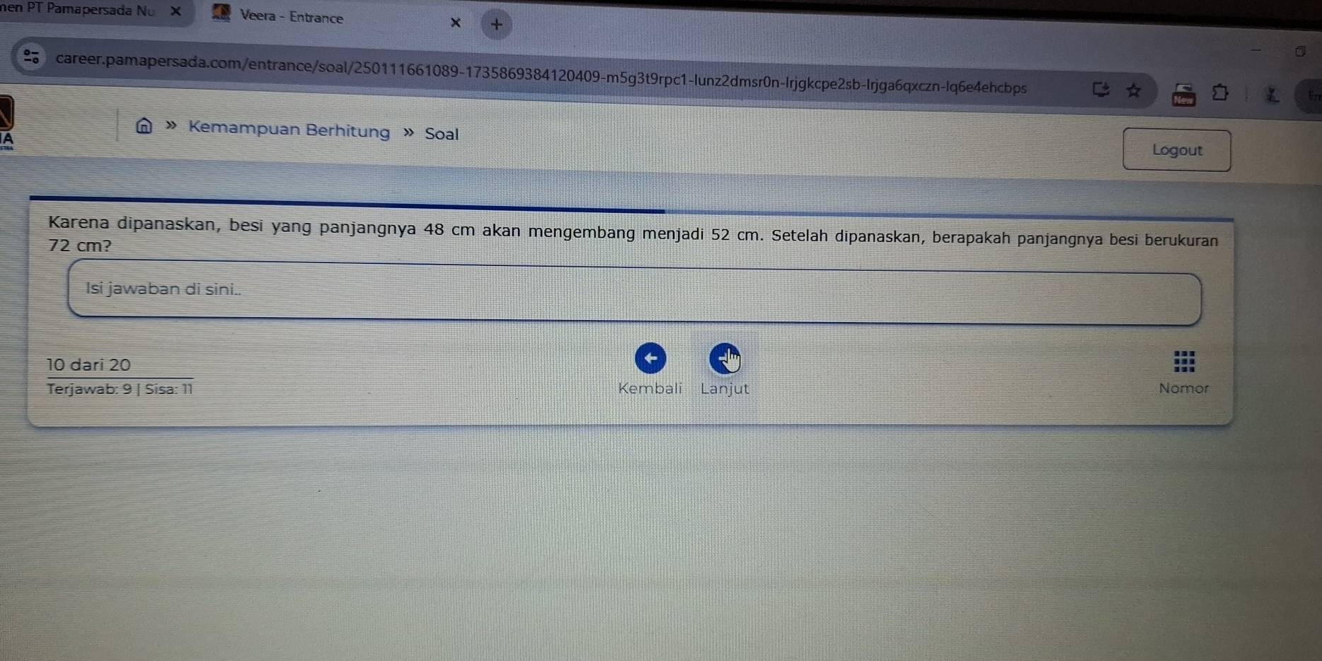 men PT Pamapersada Nu × Veera - Entrance 
career.pamapersada.com/entrance/soal/250111661089-1735869384120409-m5g3t9rpc1-lunz2dmsr0n-Irjgkcpe2sb-Irjga6qxczn-lq6e4ehcbps 
» Kemampuan Berhitung » Soal 
A 
Logout 
Karena dipanaskan, besi yang panjangnya 48 cm akan mengembang menjadi 52 cm. Setelah dipanaskan, berapakah panjangnya besi berukuran
72 cm? 
Isi jawaban di sini..
10 dari 20
Kembali Lanjut 
Terjawab: 9 | Sisa: 11 Nomor