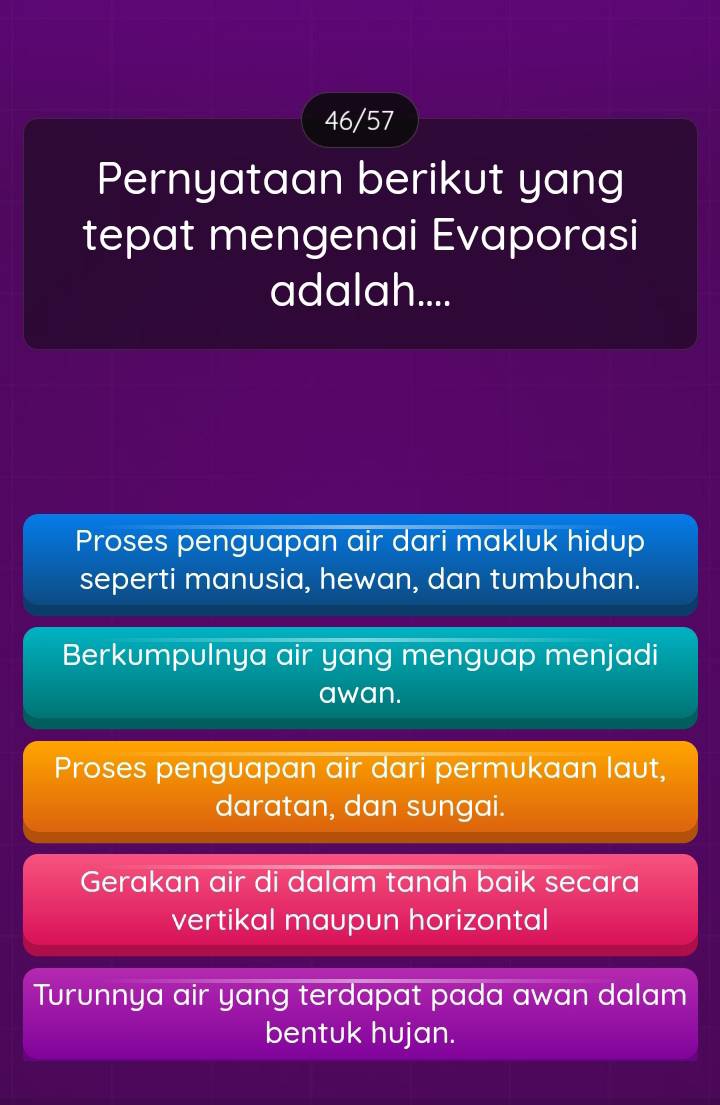 46/57
Pernyataan berikut yang
tepat mengenai Evaporasi
adalah....
Proses penguapan air dari makluk hidup
seperti manusia, hewan, dan tumbuhan.
Berkumpulnya air yang menguap menjadi
awan.
Proses penguapan air dari permukaan laut,
daratan, dan sungai.
Gerakan air di dalam tanah baik secara
vertikal maupun horizontal
Turunnya air yang terdapat pada awan dalam
bentuk hujan.